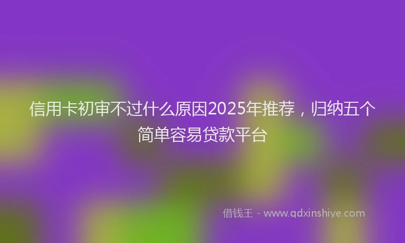 信用卡初审不过什么原因2025年推荐，归纳五个简单容易贷款平台
