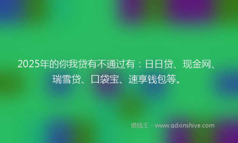2025年的你我贷有不通过有：日日贷、现金网、瑞雪贷、口袋宝、速享钱包等。