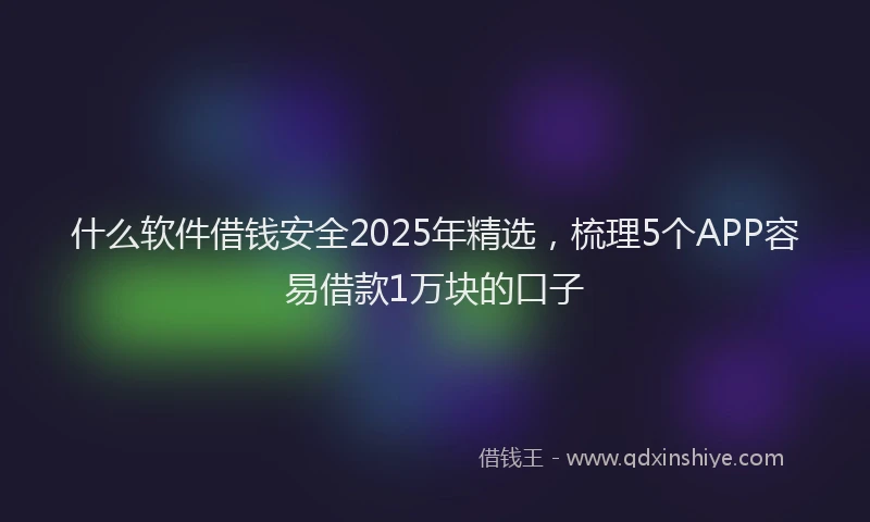 什么软件借钱安全2025年精选，梳理5个APP容易借款1万块的口子