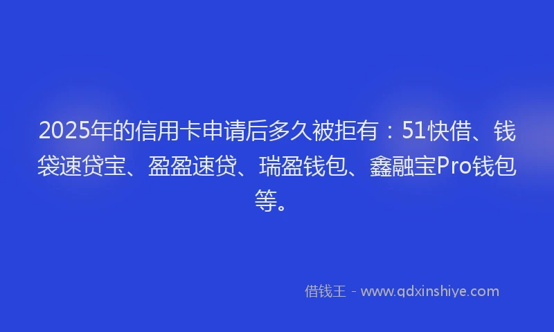 2025年的信用卡申请后多久被拒有：51快借、钱袋速贷宝、盈盈速贷、瑞盈钱包、鑫融宝Pro钱包等。