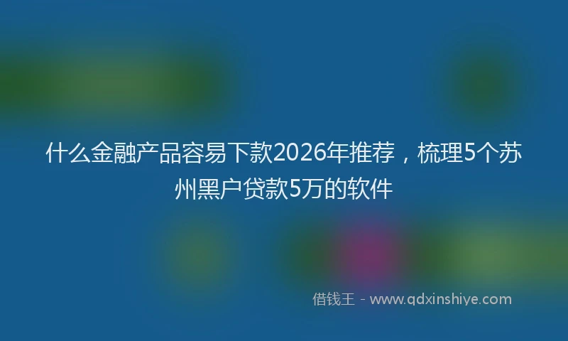 什么金融产品容易下款2026年推荐，梳理5个苏州黑户贷款5万的软件
