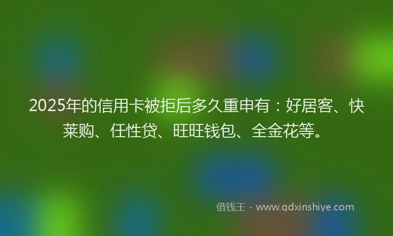 2025年的信用卡被拒后多久重申有：好居客、快莱购、任性贷、旺旺钱包、全金花等。