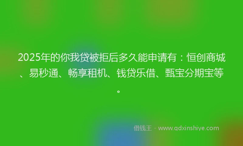 2025年的你我贷被拒后多久能申请有：恒创商城、易秒通、畅享租机、钱贷乐借、甄宝分期宝等。