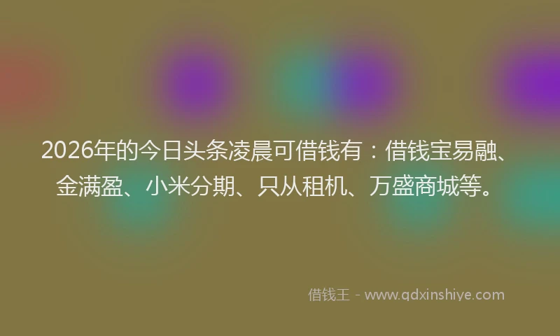 2026年的今日头条凌晨可借钱有：借钱宝易融、金满盈、小米分期、只从租机、万盛商城等。