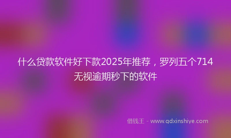 什么贷款软件好下款2025年推荐，罗列五个714无视逾期秒下的软件