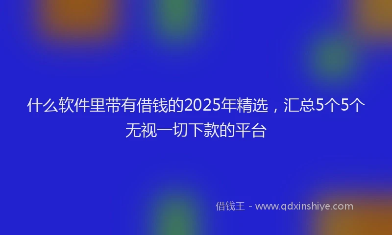 什么软件里带有借钱的2025年精选，汇总5个5个无视一切下款的平台