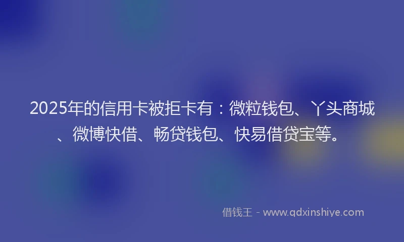 2025年的信用卡被拒卡有：微粒钱包、丫头商城、微博快借、畅贷钱包、快易借贷宝等。
