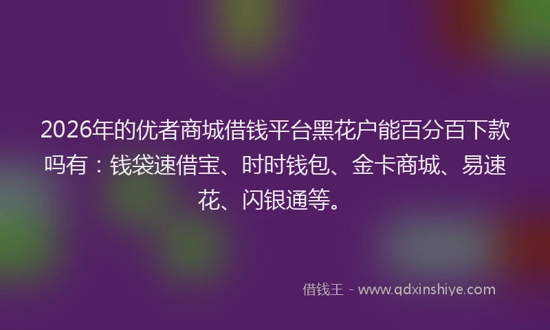 2026年的优者商城借钱平台黑花户能百分百下款吗有:钱袋速借宝、时时钱包、金卡商城、易速花、闪银通等。