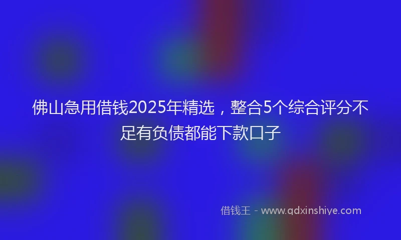 佛山急用借钱2025年精选，整合5个综合评分不足有负债都能下款口子