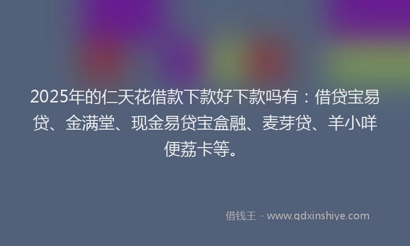 2025年的仁天花借款下款好下款吗有：借贷宝易贷、金满堂、现金易贷宝盒融、麦芽贷、羊小咩便荔卡等。
