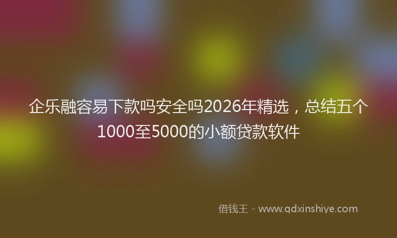 企乐融容易下款吗安全吗2026年精选,总结五个1000至5000的小额贷款软件