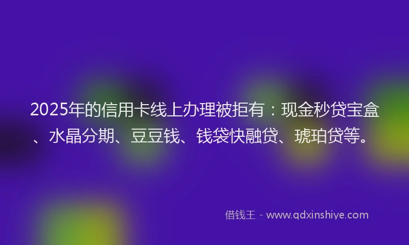 2025年的信用卡线上办理被拒有：现金秒贷宝盒、水晶分期、豆豆钱、钱袋快融贷、琥珀贷等。