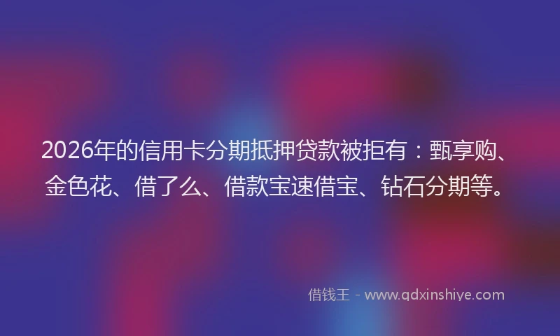 2026年的信用卡分期抵押贷款被拒有：甄享购、金色花、借了么、借款宝速借宝、钻石分期等。