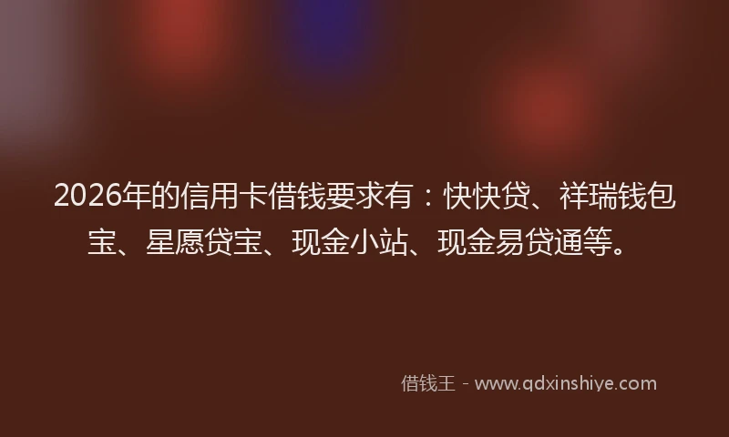 2026年的信用卡借钱要求有:快快贷、祥瑞钱包宝、星愿贷宝、现金小站、现金易贷通等。