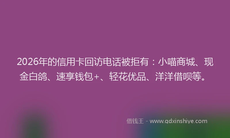 2026年的信用卡回访电话被拒有：小喵商城、现金白鸽、速享钱包+、轻花优品、洋洋借呗等。