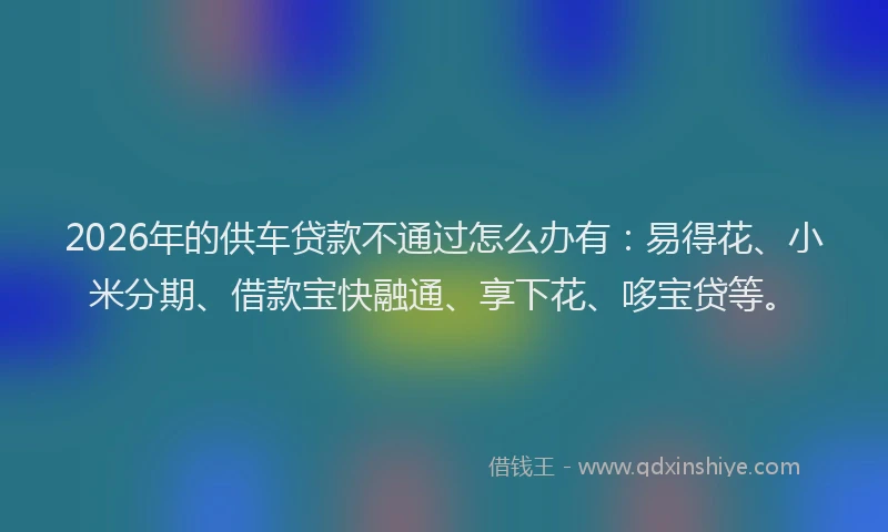 2026年的供车贷款不通过怎么办有：易得花、小米分期、借款宝快融通、享下花、哆宝贷等。