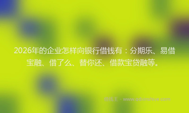2026年的企业怎样向银行借钱有：分期乐、易借宝融、借了么、替你还、借款宝贷融等。
