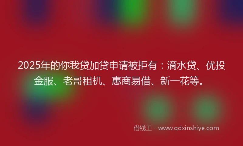 2025年的你我贷加贷申请被拒有：滴水贷、优投金服、老哥租机、惠商易借、新一花等。