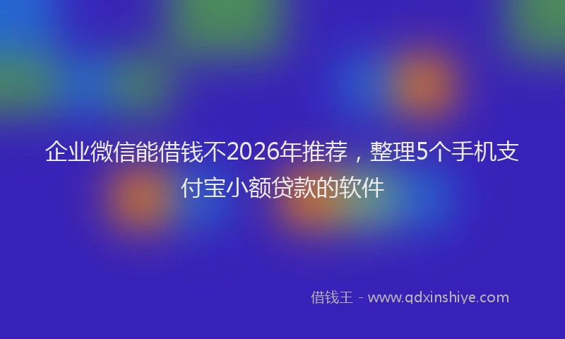 企业微信能借钱不2026年推荐，整理5个手机支付宝小额贷款的软件