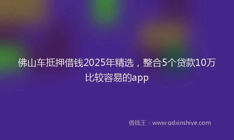 佛山车抵押借钱2025年精选，整合5个贷款10万比较容易的app