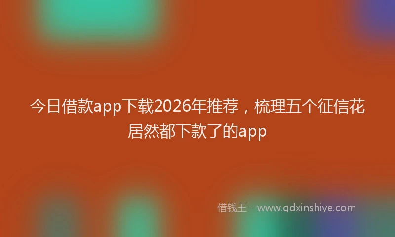 今日借款app下载2026年推荐，梳理五个征信花居然都下款了的app