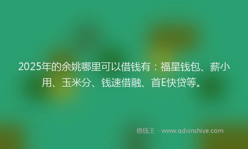 2025年的余姚哪里可以借钱有：福星钱包、薪小用、玉米分、钱速借融、首E快贷等。