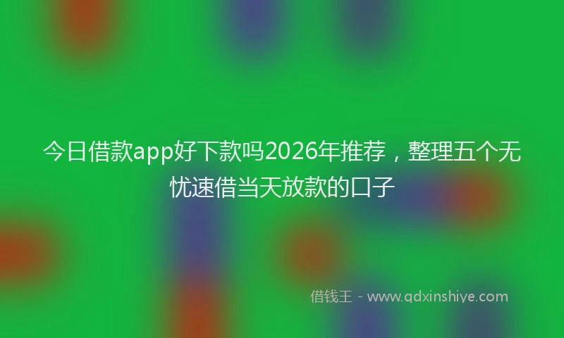 今日借款app好下款吗2026年推荐，整理五个无忧速借当天放款的口子