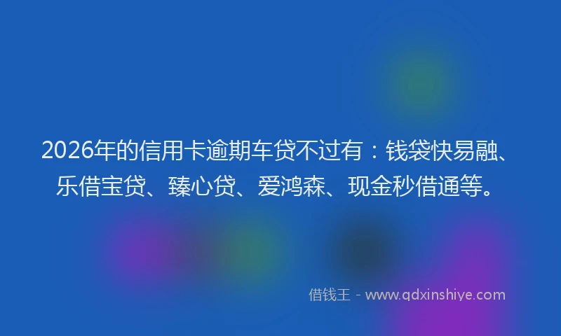 2026年的信用卡逾期车贷不过有：钱袋快易融、乐借宝贷、臻心贷、爱鸿森、现金秒借通等。