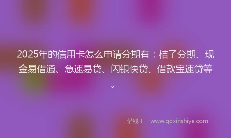 2025年的信用卡怎么申请分期有：桔子分期、现金易借通、急速易贷、闪银快贷、借款宝速贷等。