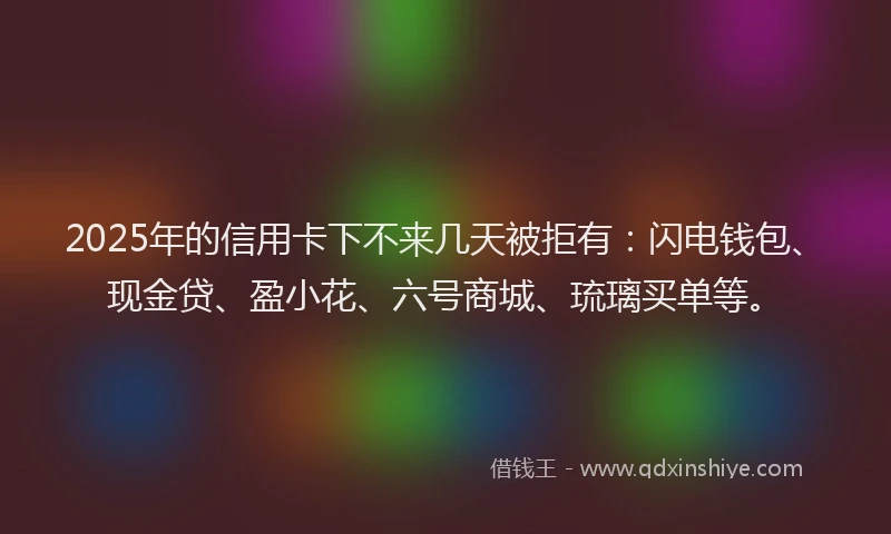 2025年的信用卡下不来几天被拒有：闪电钱包、现金贷、盈小花、六号商城、琉璃买单等。