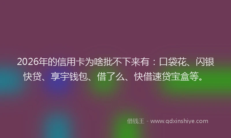 2026年的信用卡为啥批不下来有：口袋花、闪银快贷、享宇钱包、借了么、快借速贷宝盒等。