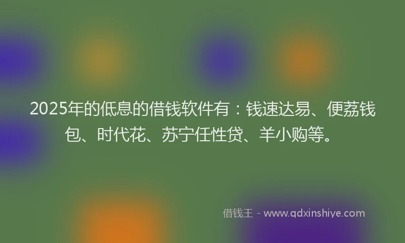 2025年的低息的借钱软件有：钱速达易、便荔钱包、时代花、苏宁任性贷、羊小购等。