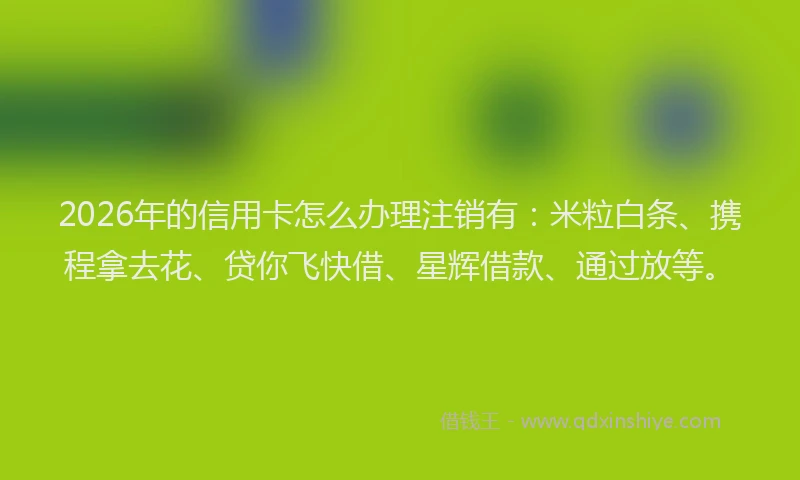 2026年的信用卡怎么办理注销有：米粒白条、携程拿去花、贷你飞快借、星辉借款、通过放等。