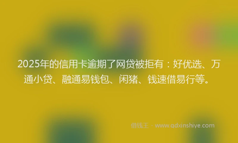 2025年的信用卡逾期了网贷被拒有：好优选、万通小贷、融通易钱包、闲猪、钱速借易行等。