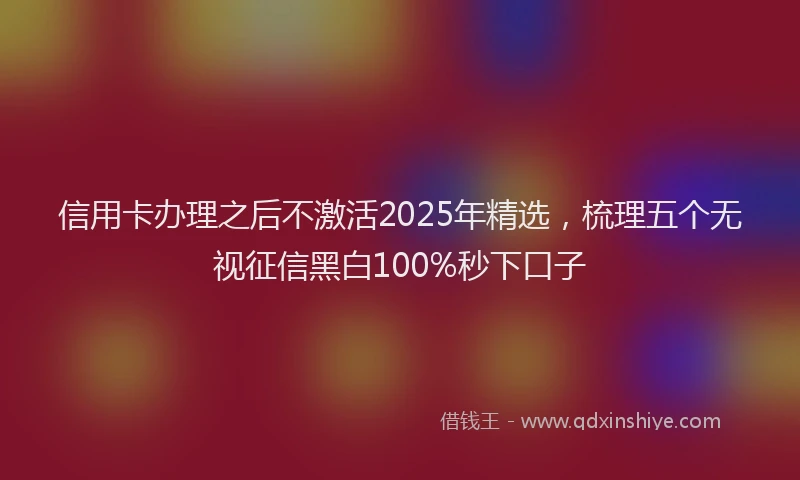 信用卡办理之后不激活2025年精选，梳理五个无视征信黑白100%秒下口子