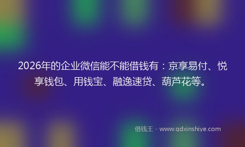 2026年的企业微信能不能借钱有：京享易付、悦享钱包、用钱宝、融逸速贷、葫芦花等。