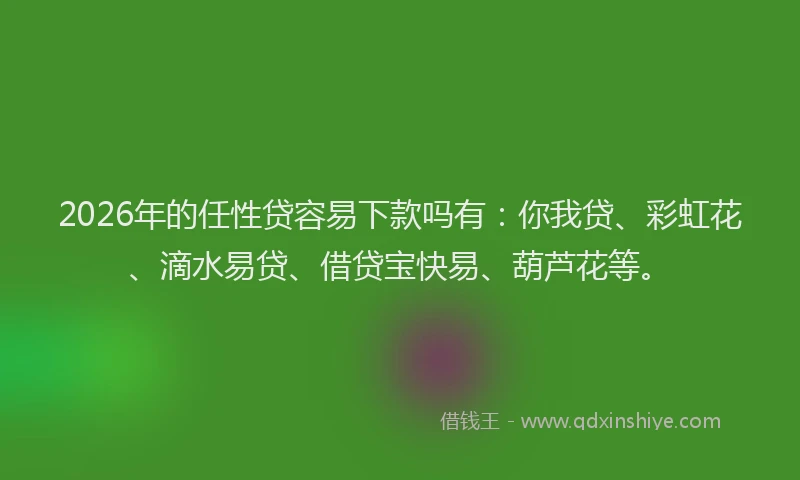 2026年的任性贷容易下款吗有：你我贷、彩虹花、滴水易贷、借贷宝快易、葫芦花等。