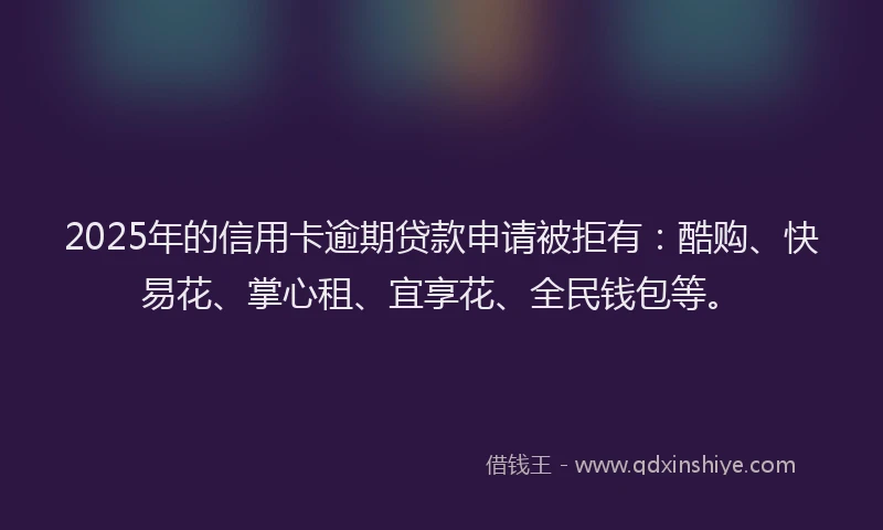 2025年的信用卡逾期贷款申请被拒有：酷购、快易花、掌心租、宜享花、全民钱包等。