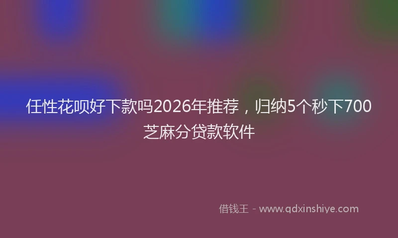 任性花呗好下款吗2026年推荐，归纳5个秒下700芝麻分贷款软件