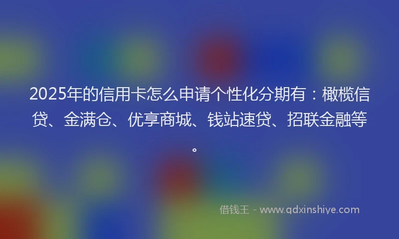2025年的信用卡怎么申请个性化分期有：橄榄信贷、金满仓、优享商城、钱站速贷、招联金融等。