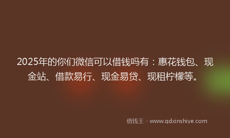 2025年的你们微信可以借钱吗有：惠花钱包、现金站、借款易行、现金易贷、现租柠檬等。