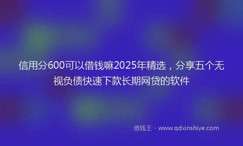 信用分600可以借钱嘛2025年精选，分享五个无视负债快速下款长期网贷的软件