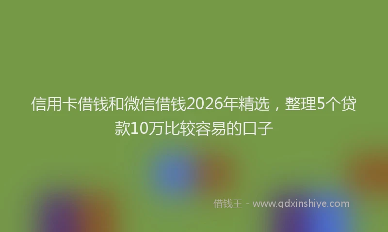 信用卡借钱和微信借钱2026年精选，整理5个贷款10万比较容易的口子