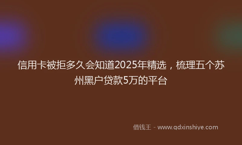 信用卡被拒多久会知道2025年精选，梳理五个苏州黑户贷款5万的平台