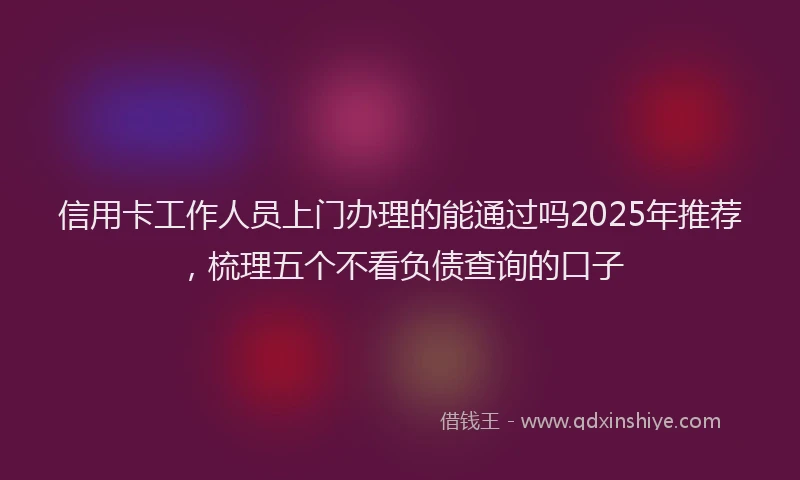 信用卡工作人员上门办理的能通过吗2025年推荐,梳理五个不看负债查询的口子