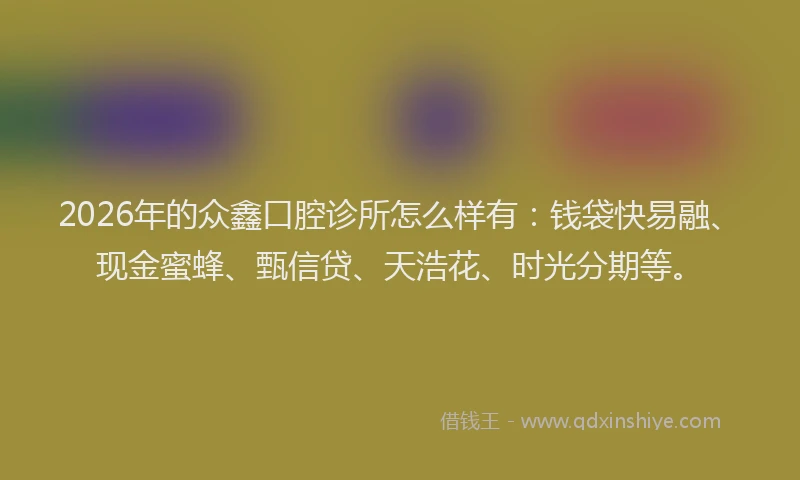 2026年的众鑫口腔诊所怎么样有：钱袋快易融、现金蜜蜂、甄信贷、天浩花、时光分期等。