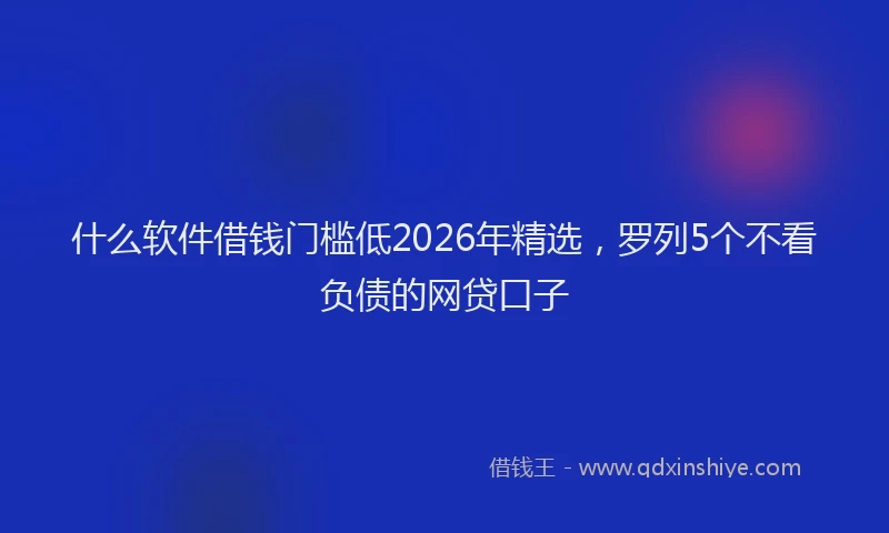 什么软件借钱门槛低2026年精选，罗列5个不看负债的网贷口子