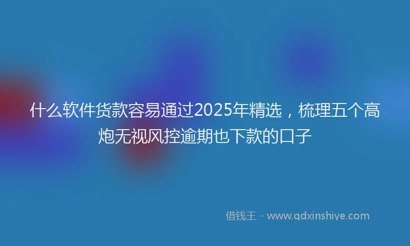 什么软件货款容易通过2025年精选，梳理五个高炮无视风控逾期也下款的口子