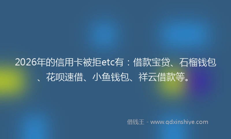 2026年的信用卡被拒etc有：借款宝贷、石榴钱包、花呗速借、小鱼钱包、祥云借款等。