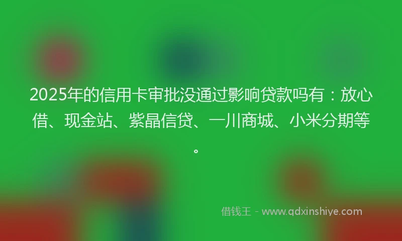 2025年的信用卡审批没通过影响贷款吗有：放心借、现金站、紫晶信贷、一川商城、小米分期等。